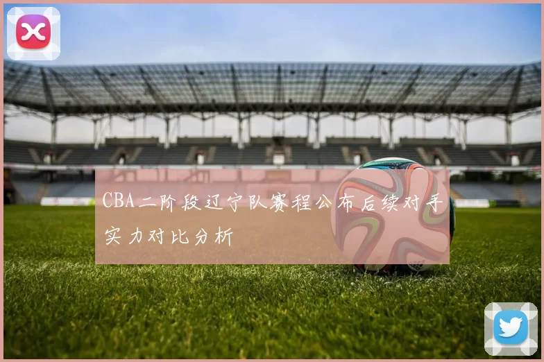 CBA二阶段辽宁队赛程公布后续对手实力对比分析