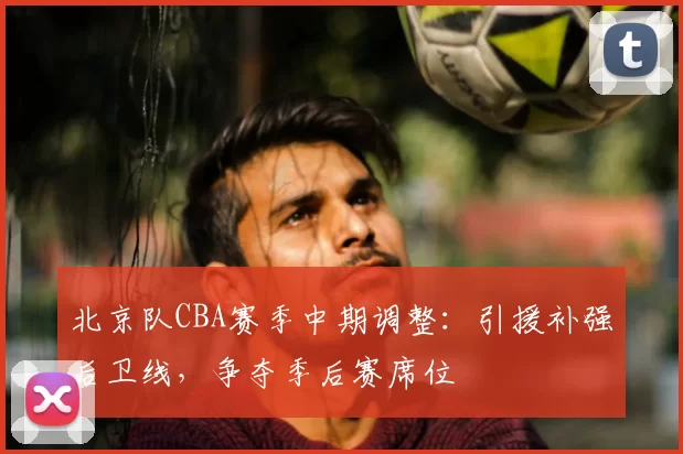 北京队CBA赛季中期调整:引援补强后卫线,争夺季后赛席位