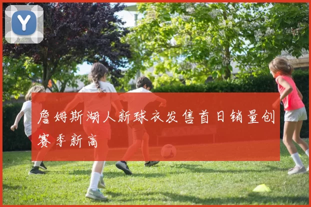 詹姆斯湖人新球衣发售首日销量创赛季新高