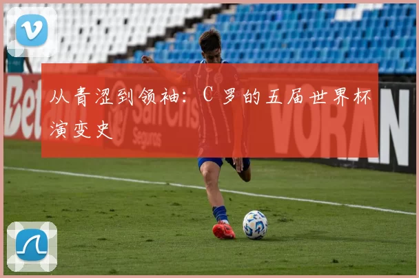 从青涩到领袖:C 罗的五届世界杯演变史