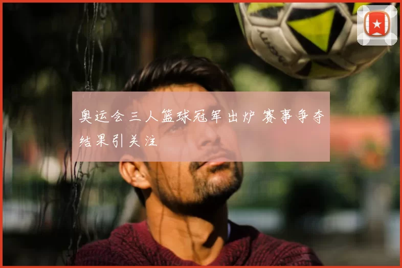 奥运会三人篮球冠军出炉 赛事争夺结果引关注