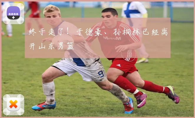 终于走了！于德豪、孙桐林已经离开山东男篮