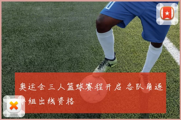 奥运会三人篮球赛程开启 各队角逐小组出线资格