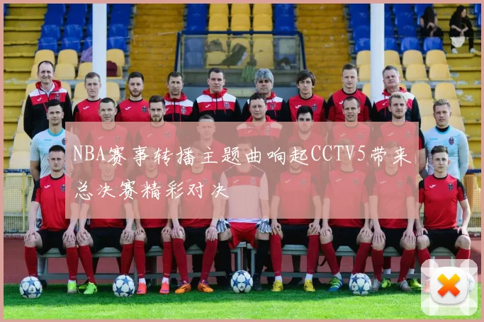 NBA赛事转播主题曲响起CCTV5带来总决赛精彩对决