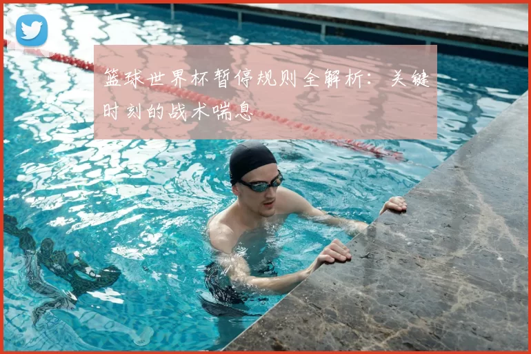 篮球世界杯暂停规则全解析：关键时刻的战术喘息