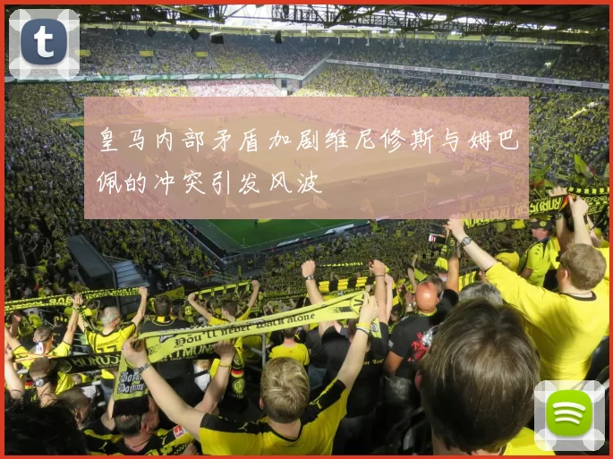 皇马内部矛盾加剧维尼修斯与姆巴佩的冲突引发风波