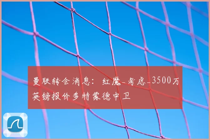 曼联转会消息:红魔_考虑_3500万英镑报价多特蒙德中卫