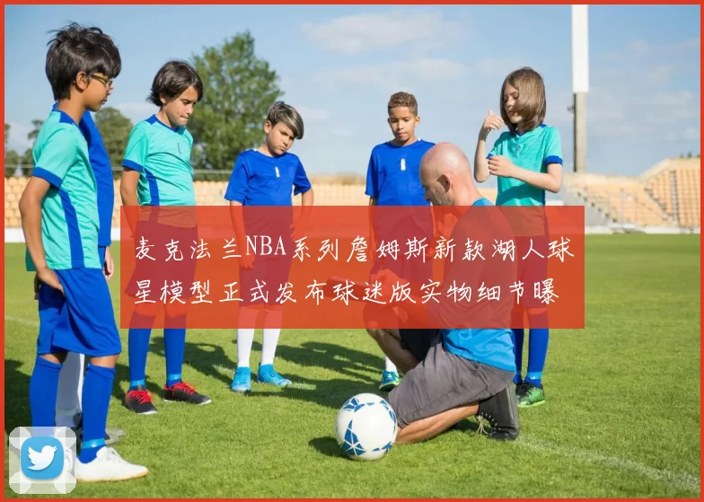 麦克法兰NBA系列詹姆斯新款湖人球星模型正式发布球迷版实物细节曝光