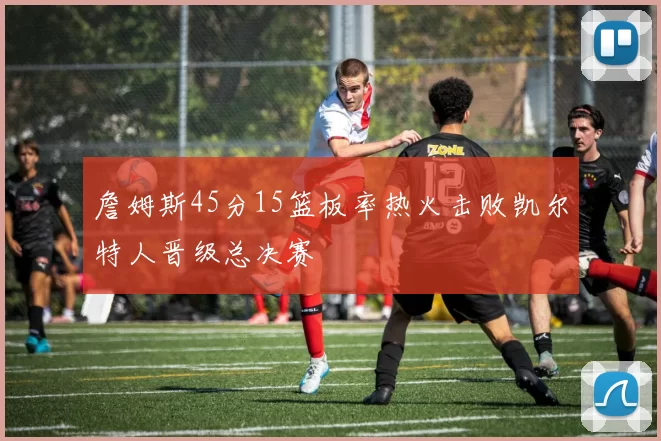 詹姆斯45分15篮板率热火击败凯尔特人晋级总决赛