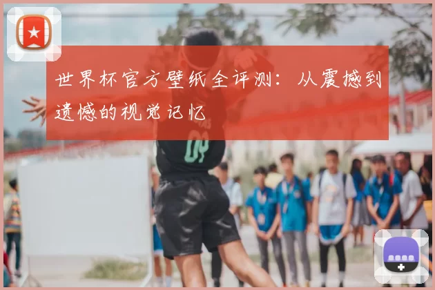 世界杯官方壁纸全评测：从震撼到遗憾的视觉记忆