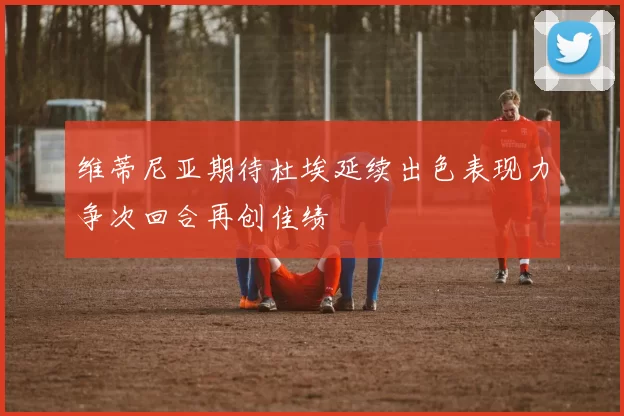 维蒂尼亚期待杜埃延续出色表现力争次回合再创佳绩