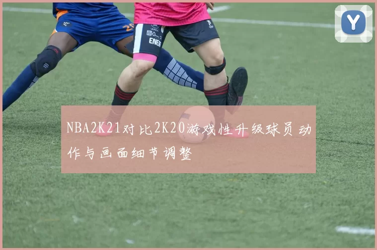 NBA2K21对比2K20游戏性升级球员动作与画面细节调整