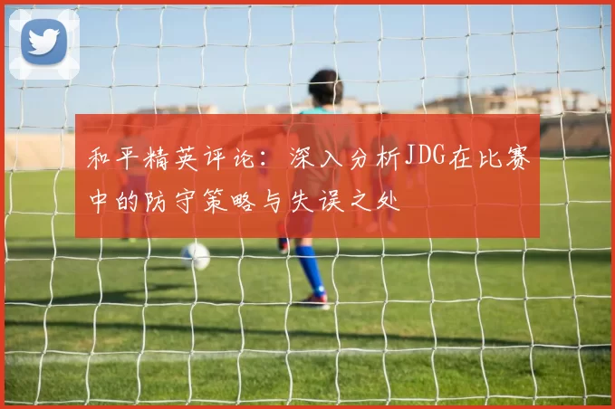 和平精英评论:深入分析JDG在比赛中的防守策略与失误之处