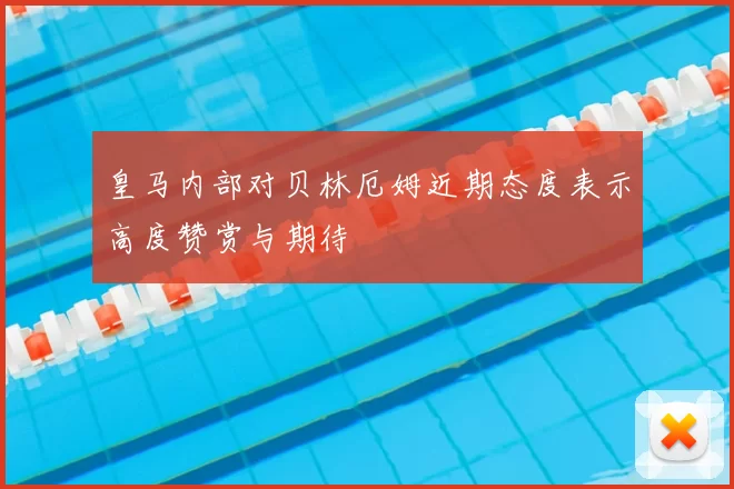 皇马内部对贝林厄姆近期态度表示高度赞赏与期待