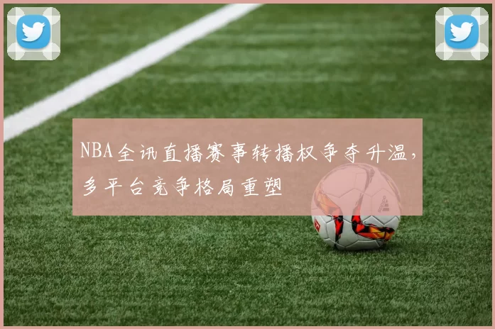 NBA全讯直播赛事转播权争夺升温，多平台竞争格局重塑
