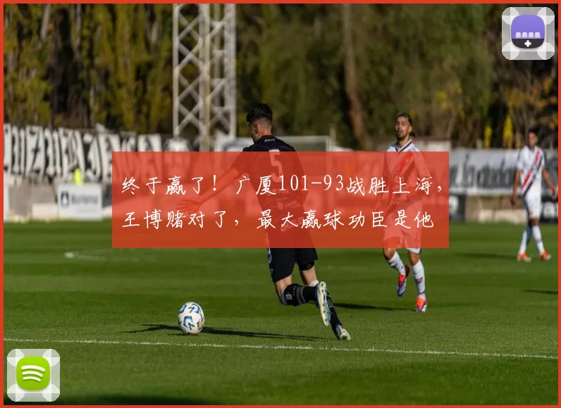 终于赢了!广厦101-93战胜上海,王博赌对了,最大赢球功臣是他