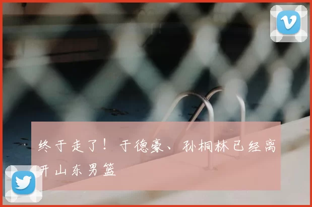 终于走了!于德豪、孙桐林已经离开山东男篮