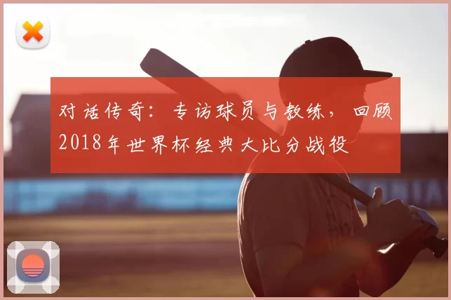 对话传奇:专访球员与教练,回顾2018年世界杯经典大比分战役