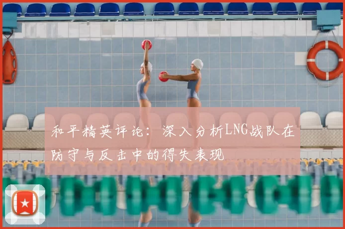 和平精英评论：深入分析LNG战队在防守与反击中的得失表现